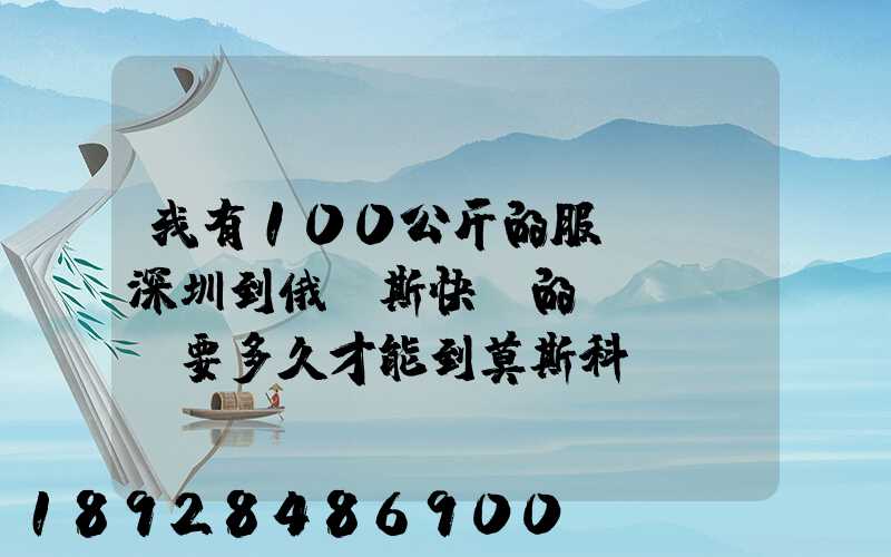 我有100公斤的服裝,發深圳到俄羅斯快遞的話、要多久才能到莫斯科